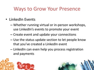 Ways to Grow Your Presence ,[object Object],LinkedIn Events,[object Object],Whether running virtual or in-person workshops, use LinkedIn’s events to promote your event,[object Object],Create event and update your connections,[object Object],Use the status update section to let people know that you’ve created a LinkedIn event,[object Object],LinkedIn can even help you process registration and payments,[object Object]