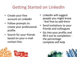 Getting Started on LinkedIn,[object Object],Create your free account on LinkedIn,[object Object],Follow prompts to create your professional profile,[object Object],Search for your friends based on your e-mail contact lists,[object Object],LinkedIn will suggest people you might know - feel free to add them,[object Object],Send invitations to your friends and colleagues,[object Object],Go into your profile and fill it out to completion - the percentage complete will help,[object Object]