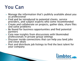 You CanManage the information that’s publicly available about you as professional Find and be introduced to potential clients, service providers, and subject experts who come recommended Create and collaborate on projects, gather data, share files and solve problems Be found for business opportunities and find potential partners Gain new insights from discussions with likeminded professionals in private group settings Discover inside connections that can help you land jobs and close deals Post and distribute job listings to find the best talent for your company 