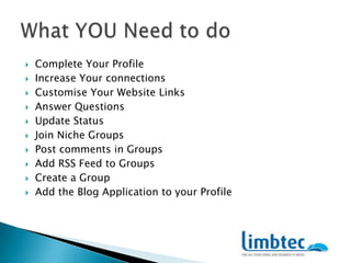 Complete Your ProfileIncrease Your connectionsCustomise Your Website LinksAnswer QuestionsUpdate StatusJoin Niche GroupsPost comments in GroupsAdd RSS Feed to GroupsCreate a GroupAdd the Blog Application to your ProfileWhat YOU Need to do