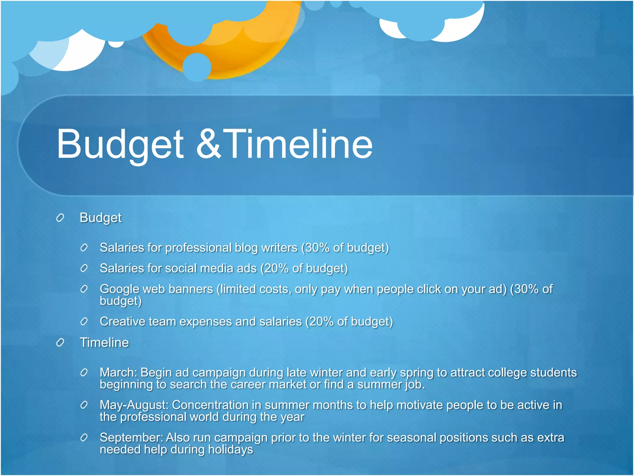 Budget & Timeline         BudgetSalaries for professional blog writers (30% of budget)Salaries for social media ads (20% of budget)Google web banners (limited costs, only pay when people click on your ad) (30% of budget)Creative team expenses and salaries (20% of budget)TimelineMarch: Begin ad campaign during late winter and early spring to attract college students beginning to search the career market or find a summer job. May-August: Concentration in summer months to help motivate people to be active in the professional world during the yearSeptember: Also run campaign prior to the winter for seasonal positions such as extra needed help during holidays