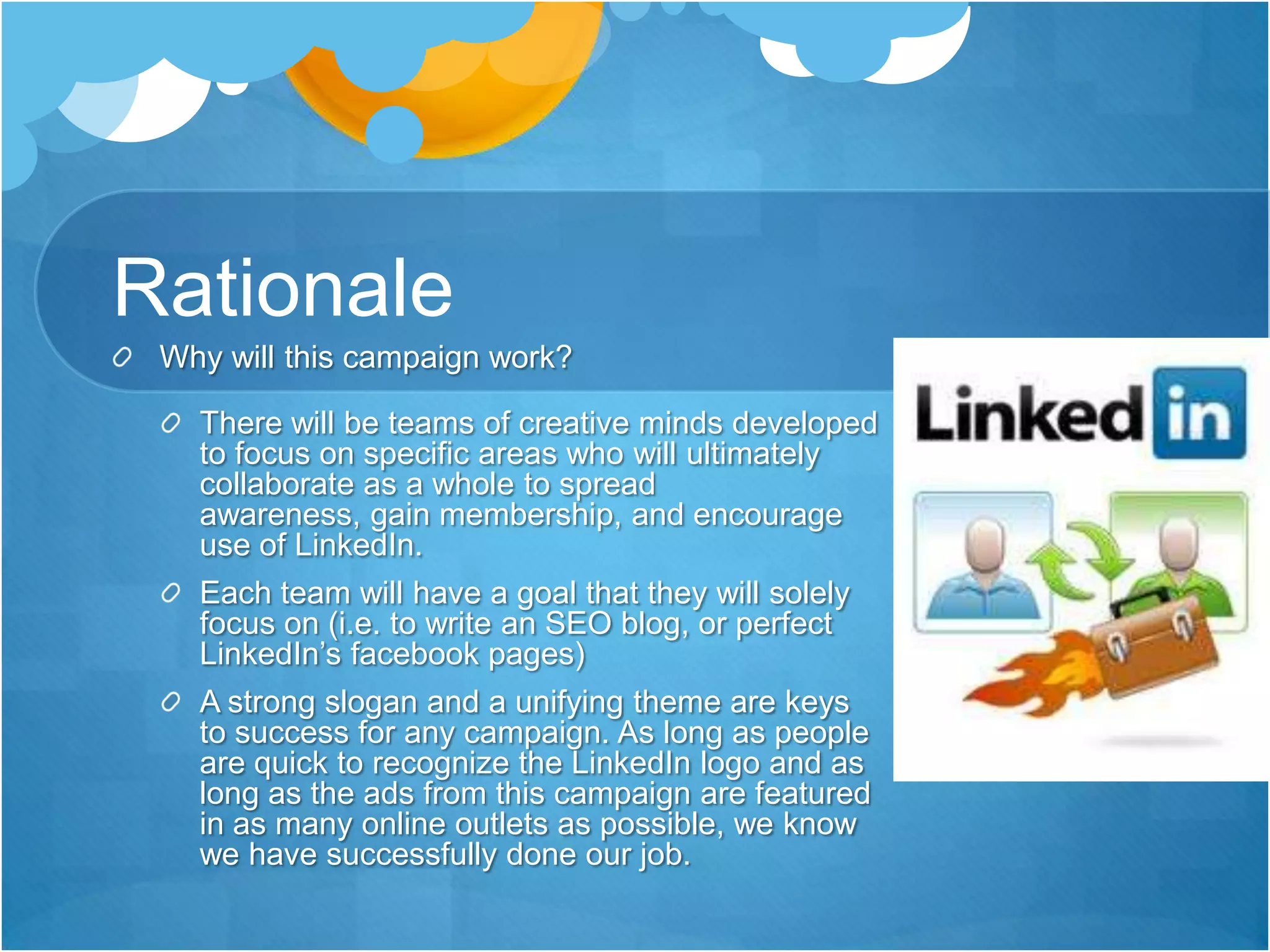 RationaleWhy will this campaign work?There will be teams of creative minds developed to focus on specific areas who will ultimately collaborate as a whole to spread awareness, gain membership, and encourage use of LinkedIn. Each team will have a goal that they will solely focus on (i.e. to write an SEO blog, or perfect LinkedIn’s facebook pages) A strong slogan and a unifying theme are keys to success for any campaign. As long as people are quick to recognize the LinkedIn logo and as long as the ads from this campaign are featured in as many online outlets as possible, we know we have successfully done our job.