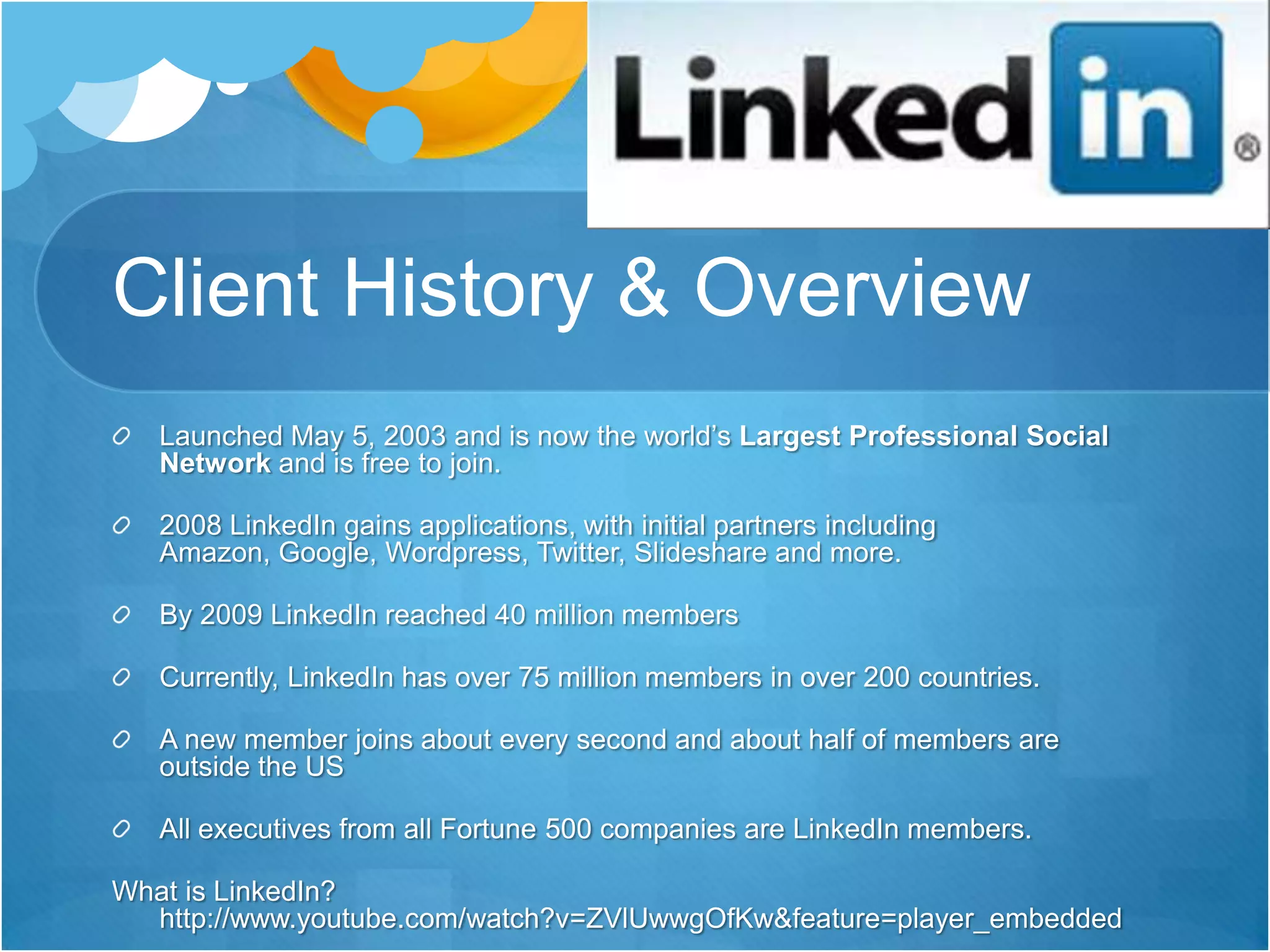 Client History & OverviewLaunched May 5, 2003 and is now the world’s Largest Professional Social Network and is free to join. 2008 LinkedIn gains applications, with initial partners including Amazon, Google, Wordpress, Twitter, Slideshare and more. By 2009 LinkedIn reached 40 million membersCurrently, LinkedIn has over 75 million members in over 200 countries.A new member joins about every second and about half of members are outside the USAll executives from all Fortune 500 companies are LinkedIn members.What is LinkedIn? http://www.youtube.com/watch?v=ZVlUwwgOfKw&feature=player_embedded