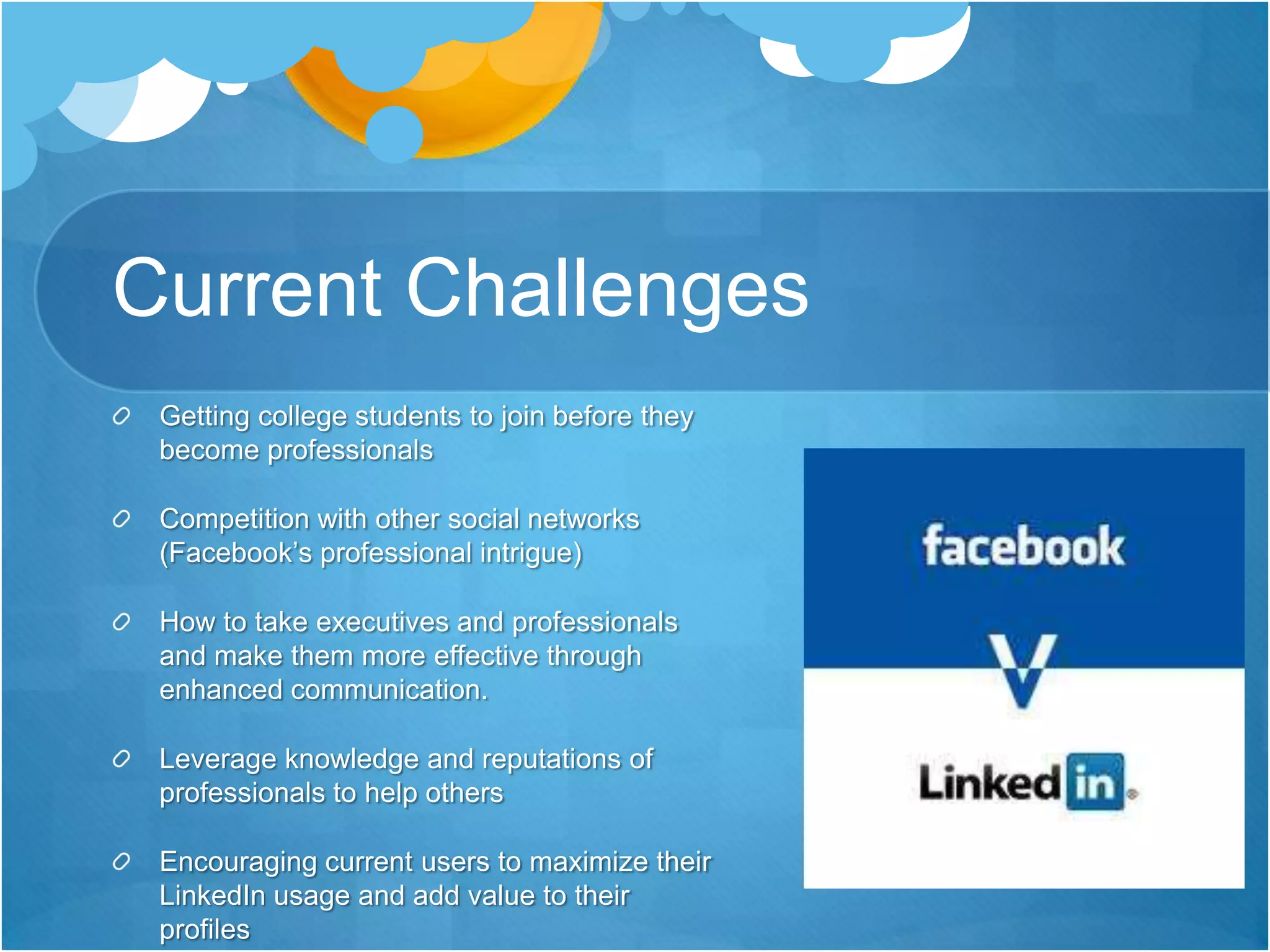 Current Challenges Getting college students to join before they become professionalsCompetition with other social networks (Facebook’s professional intrigue) How to take executives and professionals and make them more effective through enhanced communication.Leverage knowledge and reputations of professionals to help othersEncouraging current users to maximize their LinkedIn usage and add value to their profiles 