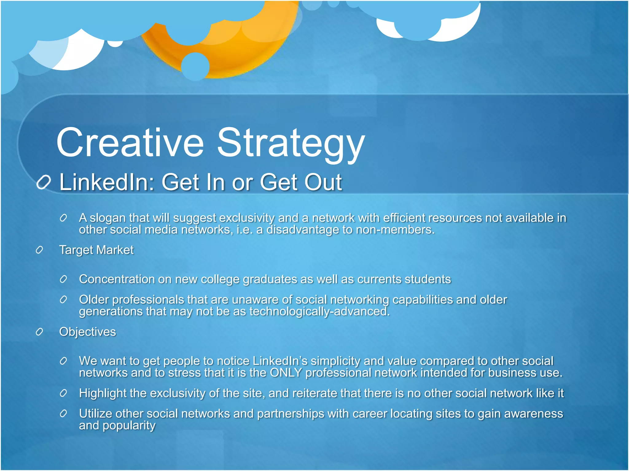 Creative StrategyLinkedIn: Get In or Get Out A slogan that will suggest exclusivity and a network with efficient resources not available in other social media networks, i.e. a disadvantage to non-members.Target MarketConcentration on new college graduates as well as currents students Older professionals that are unaware of social networking capabilities and older generations that may not be as technologically-advanced. ObjectivesWe want to get people to notice LinkedIn’s simplicity and value compared to other social networks and to stress that it is the ONLY professional network intended for business use.Highlight the exclusivity of the site, and reiterate that there is no other social network like itUtilize other social networks and partnerships with career locating sites to gain awareness and popularity