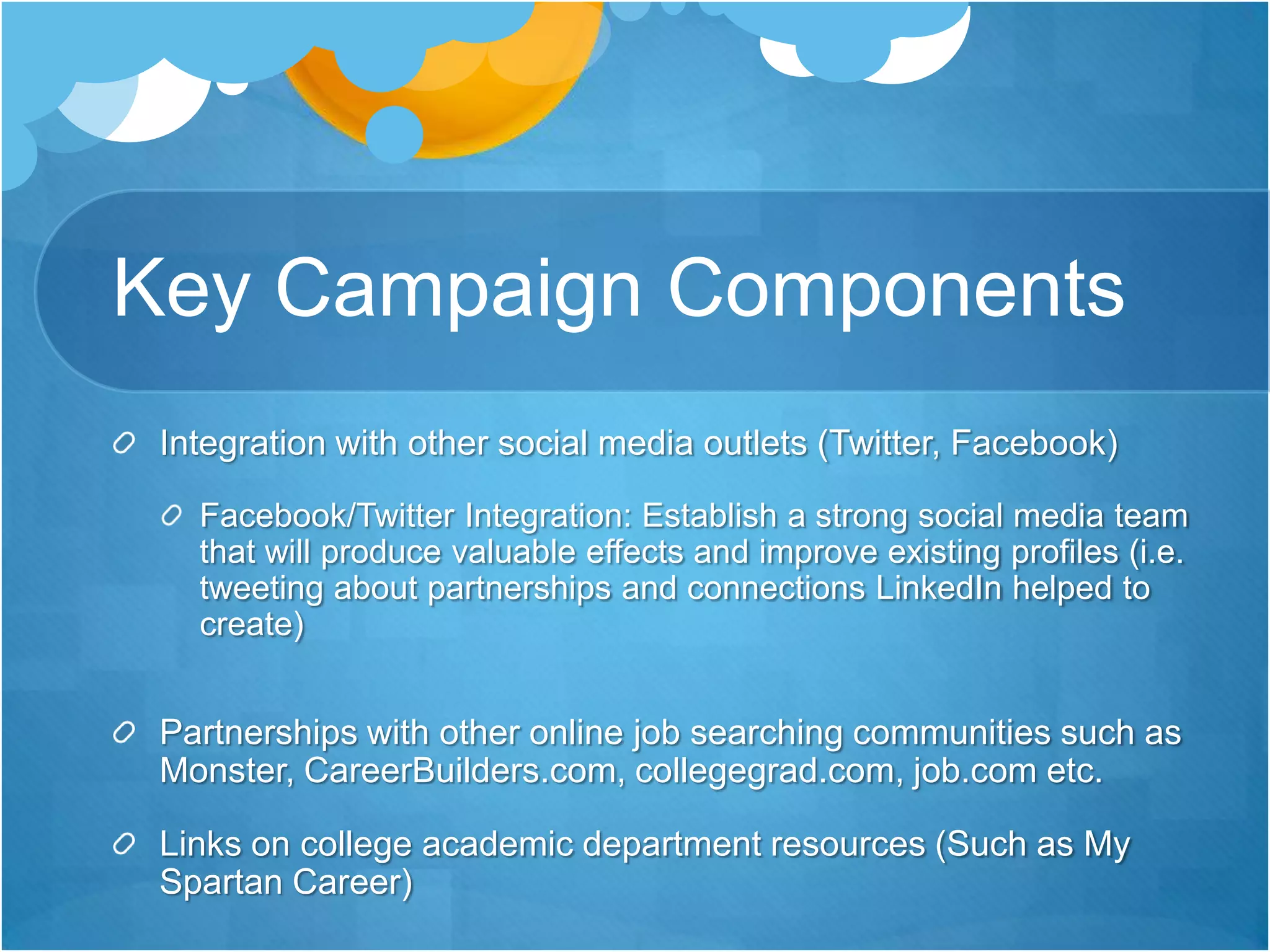Key Campaign ComponentsIntegration with other social media outlets (Twitter, Facebook)Facebook/Twitter Integration: Establish a strong social media team that will produce valuable effects and improve existing profiles (i.e. tweeting about partnerships and connections LinkedIn helped to create) Partnerships with other online job searching communities such as Monster, CareerBuilders.com, collegegrad.com, job.com etc. Links on college academic department resources (Such as My Spartan Career)