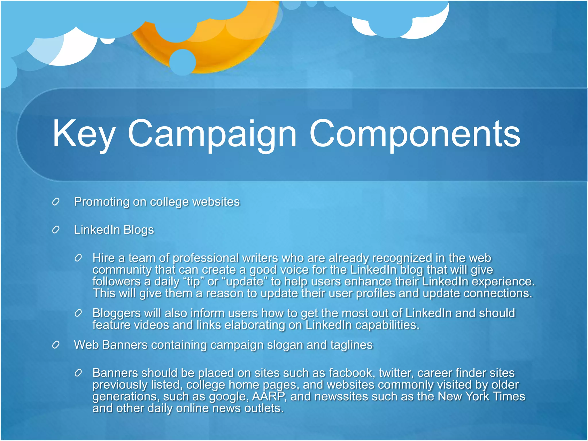 Key Campaign ComponentsPromoting on college websitesLinkedIn BlogsHire a team of professional writers who are already recognized in the web community that can create a good voice for the LinkedIn blog that will give followers a daily “tip” or “update” to help users enhance their LinkedIn experience. This will give them a reason to update their user profiles and update connections.Bloggers will also inform users how to get the most out of LinkedIn and should feature videos and links elaborating on LinkedIn capabilities. Web Banners containing campaign slogan and taglinesBanners should be placed on sites such as facbook, twitter, career finder sites previously listed, college home pages, and websites commonly visited by older generations, such as google, AARP, and newssites such as the New York Times and other daily online news outlets. 