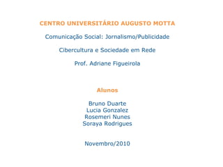 CENTRO UNIVERSITÁRIO AUGUSTO MOTTA
Comunicação Social: Jornalismo/Publicidade
Cibercultura e Sociedade em Rede
Prof. Adriane Figueirola
Alunos
Bruno Duarte
Lucia Gonzalez
Rosemeri Nunes
Soraya Rodrigues
Novembro/2010
 