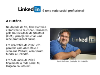 é uma rede social profissional
A História
Na década de 90, Reid Hoffman
e Konstantin Guericke, formados
pela Universidade de Stanford
(EUA), planejaram criar uma
rede profissional online.
Em dezembro de 2002, em
parceria com Allen Blue e
Jean-Luc Vaillant, resolveram
fundar a LinkedIn.
Em 5 de maio de 2003,
finalmente a rede social foi
lançada na internet.
Reid Hoffman, fundador do LinkedIn
 
