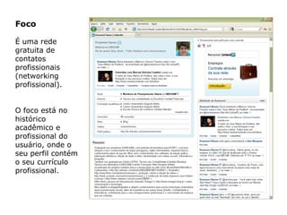 Foco
É uma rede
gratuita de
contatos
profissionais
(networking
profissional).
O foco está no
histórico
acadêmico e
profissional do
usuário, onde o
seu perfil contém
o seu currículo
profissional.
 