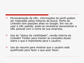 Personalização da URL; informações do perfil podem ser indexadas pelos motores de busca. Perfis do LinkedIn tem posições altas no Google. Em vez de usar a URL padrão, pode-se considerar personalizar a URL pessoal com o nome de sua empresa; Uso do “status de visibilidade”, versão interna do LinkedIn Twitter para manter as conexões atuais sobre o que é importante para o usuário; Uso do resumo para mostrar que o usuário está qualificado para fazer o que quer fazer; 