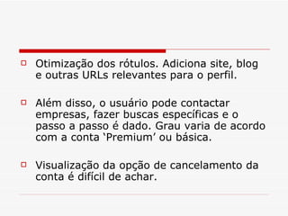 Otimização dos rótulos. Adiciona site, blog e outras URLs relevantes para o perfil.  Além disso, o usuário pode contactar empresas, fazer buscas específicas e o passo a passo é dado. Grau varia de acordo com a conta ‘Premium’ ou básica.  Visualização da opção de cancelamento da conta é difícil de achar.  