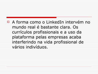 A forma como o LinkedIn intervém no mundo real é bastante clara. Os currículos profissionais e a uso da plataforma pelas empresas acaba interferindo na vida profissional de vários indivíduos.  