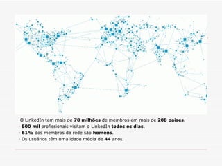 O LinkedIn tem mais de  70 milhões  de membros em mais de  200 países .  500 mil  profissionais visitam o LinkedIn  todos os dias . 61%  dos membros da rede são  homens . Os usuários têm uma idade média de  44  anos. 