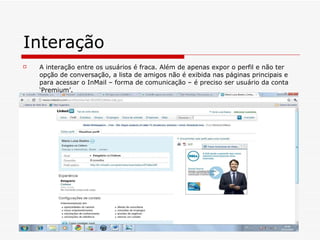 Interação A interação entre os usuários é fraca. Além de apenas expor o perfil e não ter opção de conversação, a lista de amigos não é exibida nas páginas principais e para acessar o InMail – forma de comunicação – é preciso ser usuário da conta ‘Premium’.  