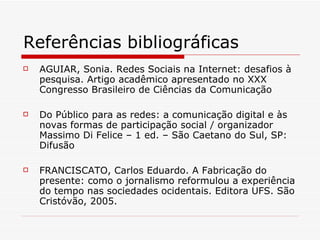 Referências bibliográficas AGUIAR, Sonia. Redes Sociais na Internet: desafios à pesquisa. Artigo acadêmico apresentado no XXX Congresso Brasileiro de Ciências da Comunicação  Do Público para as redes: a comunicação digital e às novas formas de participação social / organizador Massimo Di Felice – 1 ed. – São Caetano do Sul, SP: Difusão  FRANCISCATO, Carlos Eduardo. A Fabricação do presente: como o jornalismo reformulou a experiência do tempo nas sociedades ocidentais. Editora UFS. São Cristóvão, 2005.  
