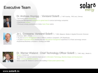 Executive Team Dr. Werner Wieland : Chief Technology Officer Solar8  :  (° 1962, Italy ), Master in  Physics  ( Innsbruck). Mr Wieland has build an extensive track record  in Information Technology, Machine design and Development .  Major  machine installation projects .  Since 2 years Mr. Wieland is active in the building  of Solar power plants in Italy  . Dr. Andreas Hoynigg  : Vorstand Solar8  :  (° 1961 Austria),  PhD Law ( Vienna).  Successful serial  entrepreneur. Extensive Management  experience on global basis  in various technology companies. Experienced  investor. Previously already participated in 4 other  Solar Power  plants Jo L. Goossens: Vorstand Solar8  :  (° 1962, Belgium), Master in Applied Economic Sciences ( Antwerp), MBA ( Ghent). 16 years of  senior Management  roles in FMCG ( Unilever, Campbell’s, CPC Bestfoods). 10 years  of executive Board  membership and  international management  experience in a Public technology venture. Experienced Business consultant in Strategy and M&A 