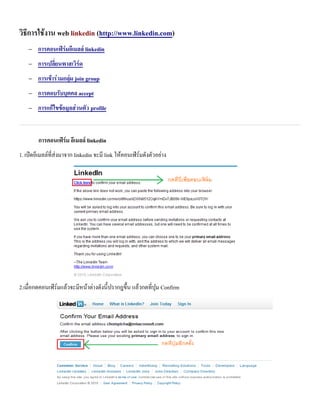 วธการใชงาน web linkedin (http://www.linkedin.com)
   −   การคอนเฟร&มอเมลล& linkedin
   −   การเปล*ยนพาสเวร&ด
   −   การเขาร0วมกล10ม join group
   −   การตอบร8บบ1คคล accept
   −   การแกไขขอม<ลส0วนต8ว profile


       การคอนเฟร&ม อเมลล& linkedin
1. เปดอเมลลทสงมาจาก linkedin จะม link ใหคอนเฟรมด$งต$วอยาง




2.เม)อกดคอนเฟรมแลวจะมหนาตางด$งน+ ปรากฎข.+น แลวกดทป/ม Confirm
 