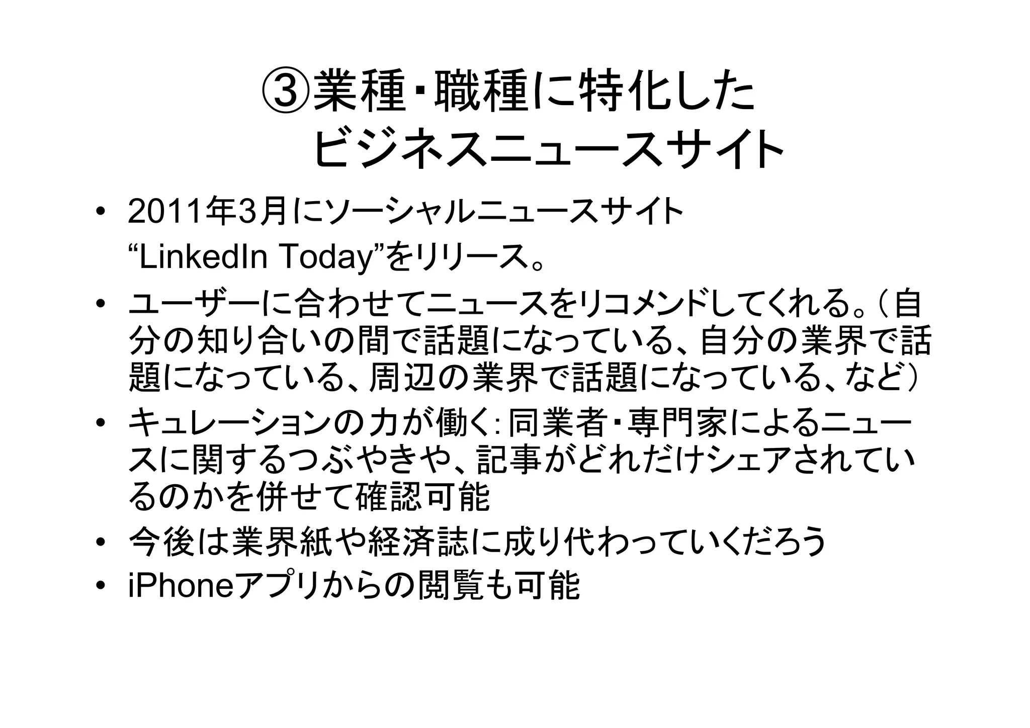 ③業種・職種に特化した
      ビジネスニュースサイト
• 2011年3月にソーシャルニュースサイト
  “LinkedIn Today”をリリース。
• ユーザーに合わせてニュースをリコメンドしてくれる。（自
  分の知り合いの間で話題になっている、自分の業界で話
  題になっている、周辺の業界で話題になっている、など）
• キュレーションの力が働く：同業者・専門家によるニュー
  スに関するつぶやきや、記事がどれだけシェアされてい
  るのかを併せて確認可能
• 今後は業界紙や経済誌に成り代わっていくだろう
• iPhoneアプリからの閲覧も可能
 