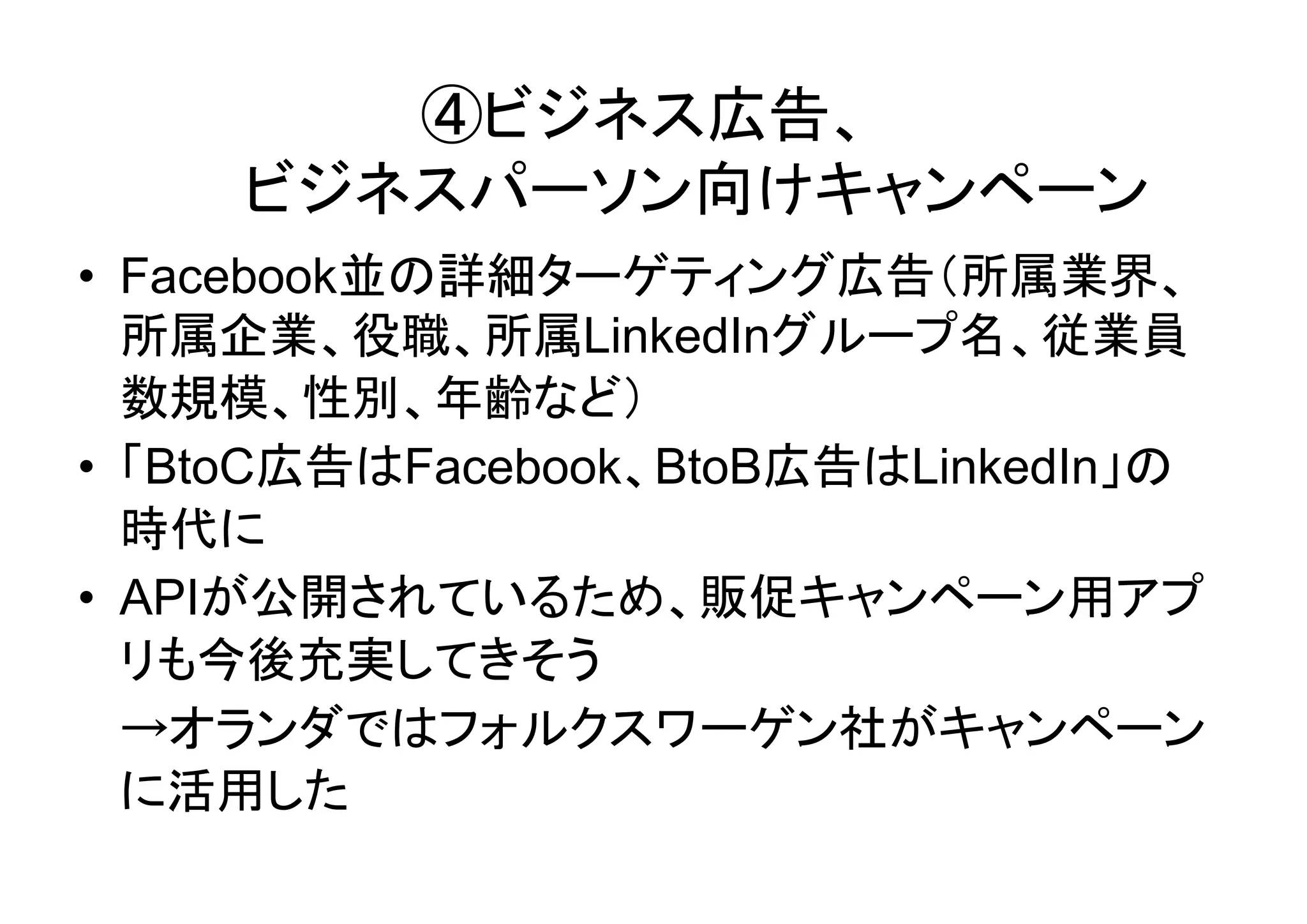 ④ビジネス広告、
     ビジネスパーソン向けキャンペーン
• Facebook並の詳細ターゲティング広告（所属業界、
  所属企業、役職、所属LinkedInグループ名、従業員
  数規模、性別、年齢など）
• 「BtoC広告はFacebook、BtoB広告はLinkedIn」の
  時代に
• APIが公開されているため、販促キャンペーン用アプ
  リも今後充実してきそう
  →オランダではフォルクスワーゲン社がキャンペーン
  に活用した
 