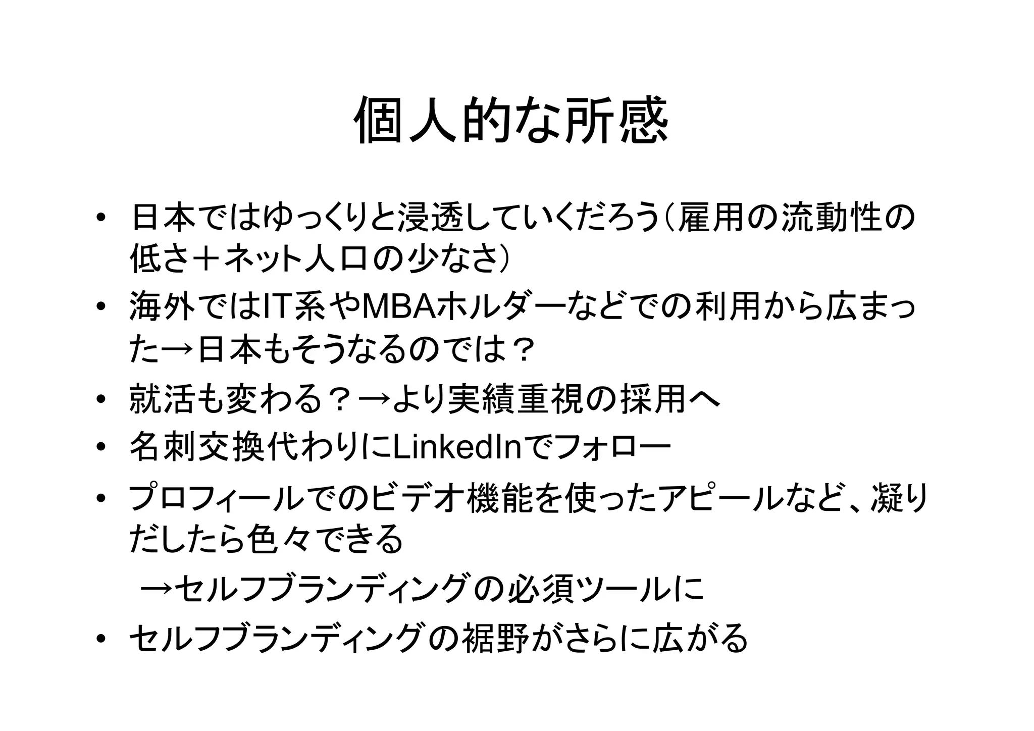 個人的な所感
• 日本ではゆっくりと浸透していくだろう（雇用の流動性の
  低さ＋ネット人口の少なさ）
• 海外ではIT系やMBAホルダーなどでの利用から広まっ
  た→日本もそうなるのでは？
• 就活も変わる？→より実績重視の採用へ
• 名刺交換代わりにLinkedInでフォロー
• プロフィールでのビデオ機能を使ったアピールなど、凝り
  だしたら色々できる
  →セルフブランディングの必須ツールに
• セルフブランディングの裾野がさらに広がる
 