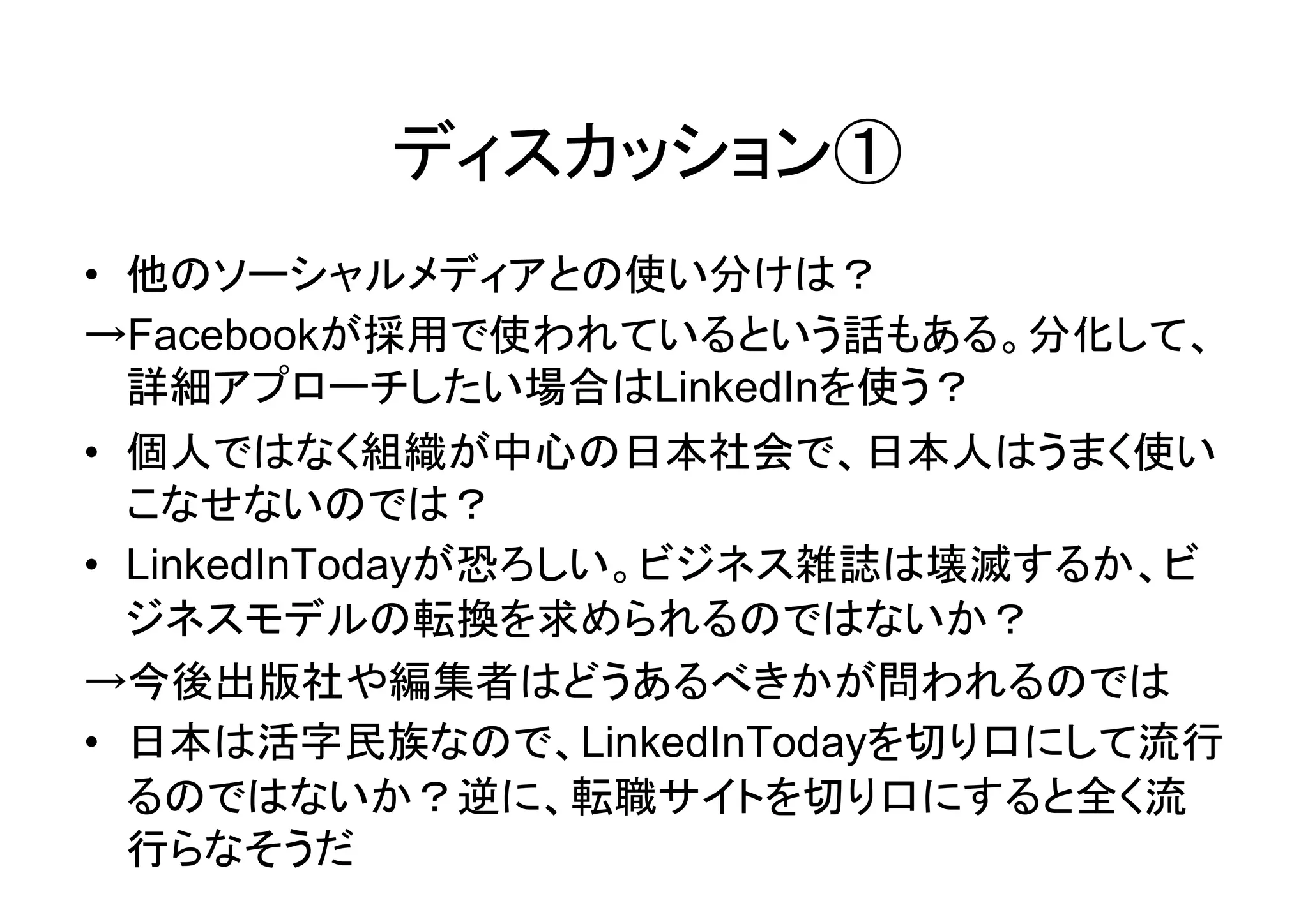 ディスカッション①
• 他のソーシャルメディアとの使い分けは？
→Facebookが採用で使われているという話もある。分化して、
  詳細アプローチしたい場合はLinkedInを使う？
• 個人ではなく組織が中心の日本社会で、日本人はうまく使い
  こなせないのでは？
• LinkedInTodayが恐ろしい。ビジネス雑誌は壊滅するか、ビ
  ジネスモデルの転換を求められるのではないか？
→今後出版社や編集者はどうあるべきかが問われるのでは
• 日本は活字民族なので、LinkedInTodayを切り口にして流行
  るのではないか？逆に、転職サイトを切り口にすると全く流
  行らなそうだ
 