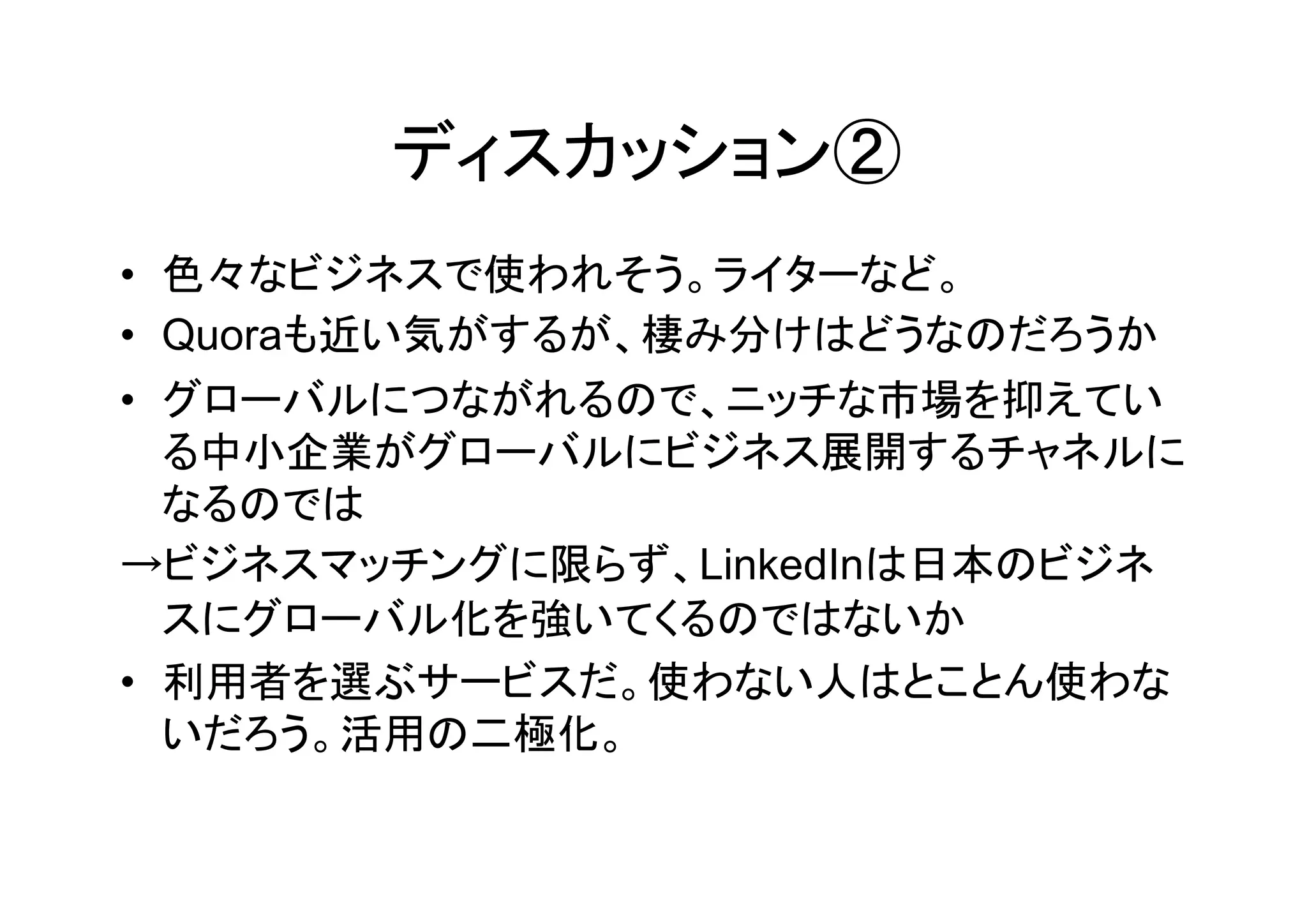 ディスカッション②
• 色々なビジネスで使われそう。ライターなど。
• Quoraも近い気がするが、棲み分けはどうなのだろうか
• グローバルにつながれるので、ニッチな市場を抑えてい
  る中小企業がグローバルにビジネス展開するチャネルに
  なるのでは
→ビジネスマッチングに限らず、LinkedInは日本のビジネ
  スにグローバル化を強いてくるのではないか
• 利用者を選ぶサービスだ。使わない人はとことん使わな
  いだろう。活用の二極化。
 