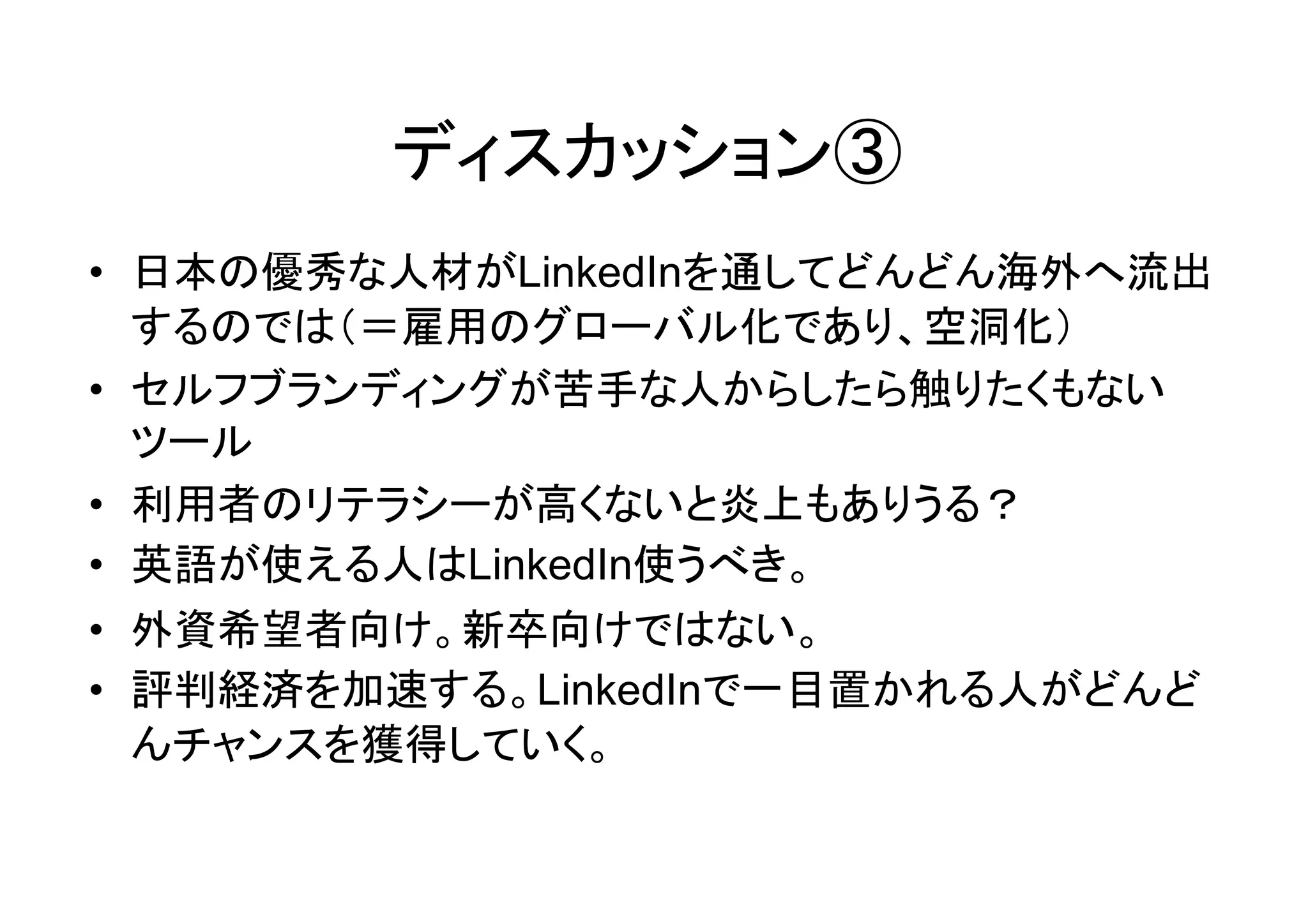 ディスカッション③
• 日本の優秀な人材がLinkedInを通してどんどん海外へ流出
  するのでは（＝雇用のグローバル化であり、空洞化）
• セルフブランディングが苦手な人からしたら触りたくもない
  ツール
• 利用者のリテラシーが高くないと炎上もありうる？
• 英語が使える人はLinkedIn使うべき。
• 外資希望者向け。新卒向けではない。
• 評判経済を加速する。LinkedInで一目置かれる人がどんど
  んチャンスを獲得していく。
 