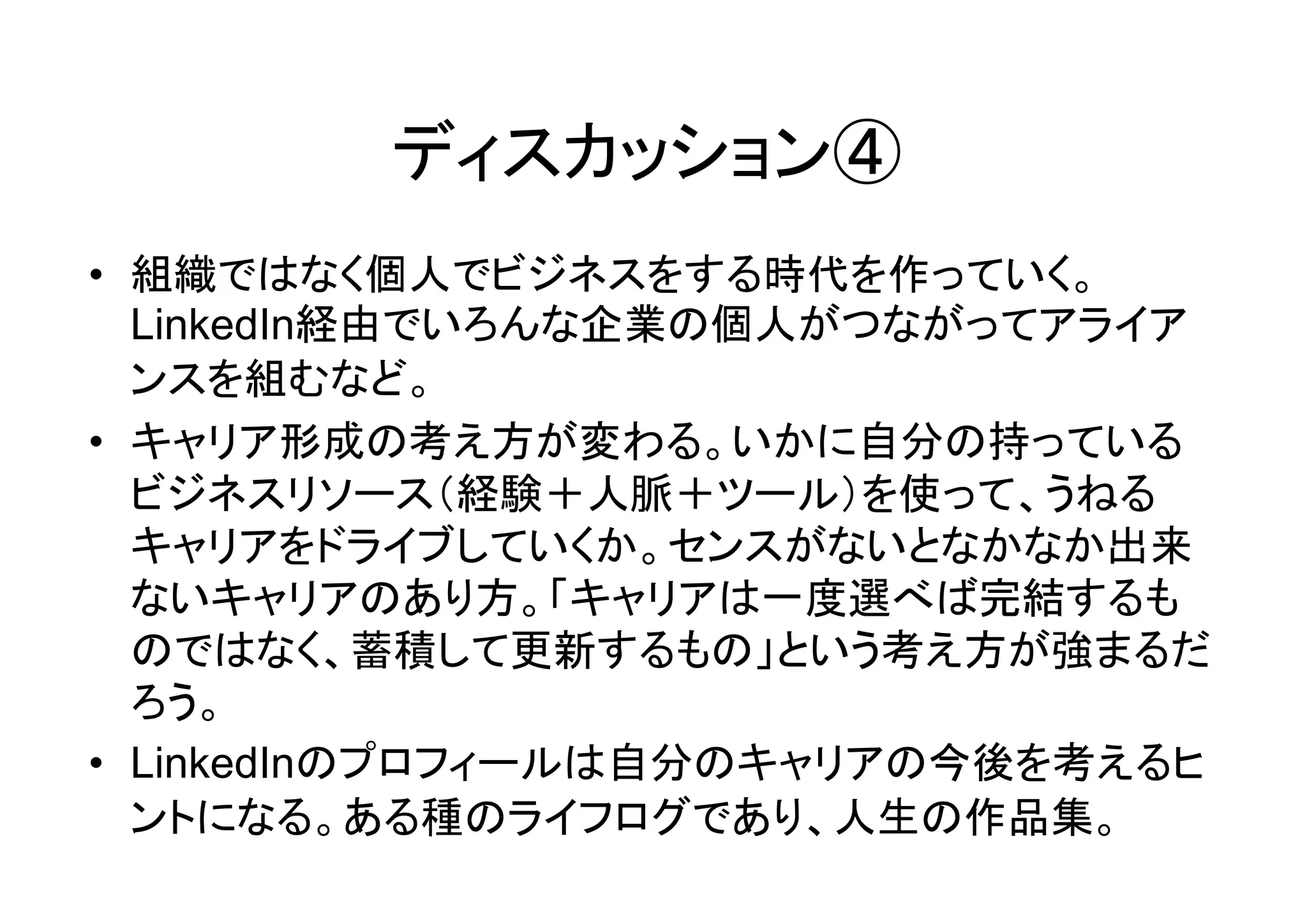 ディスカッション④
• 組織ではなく個人でビジネスをする時代を作っていく。
  LinkedIn経由でいろんな企業の個人がつながってアライア
  ンスを組むなど。
• キャリア形成の考え方が変わる。いかに自分の持っている
  ビジネスリソース（経験＋人脈＋ツール）を使って、うねる
  キャリアをドライブしていくか。センスがないとなかなか出来
  ないキャリアのあり方。「キャリアは一度選べば完結するも
  のではなく、蓄積して更新するもの」という考え方が強まるだ
  ろう。
• LinkedInのプロフィールは自分のキャリアの今後を考えるヒ
  ントになる。ある種のライフログであり、人生の作品集。
 