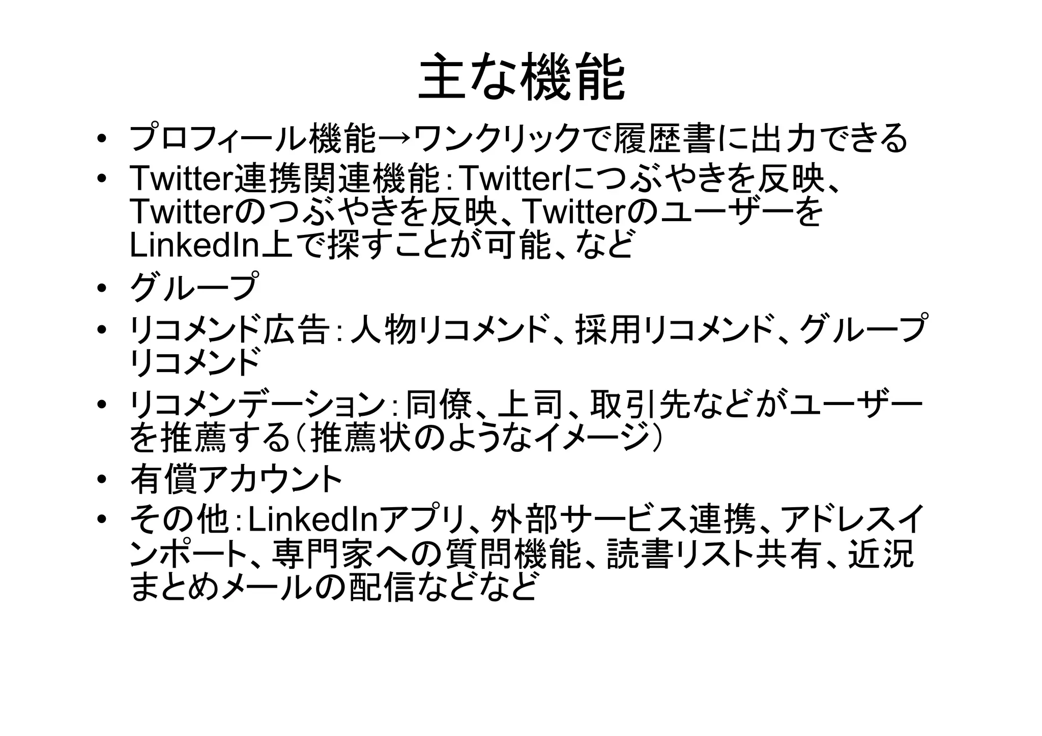 主な機能
• プロフィール機能→ワンクリックで履歴書に出力できる
• Twitter連携関連機能：Twitterにつぶやきを反映、
  Twitterのつぶやきを反映、Twitterのユーザーを
  LinkedIn上で探すことが可能、など
• グループ
• リコメンド広告：人物リコメンド、採用リコメンド、グループ
  リコメンド
• リコメンデーション：同僚、上司、取引先などがユーザー
  を推薦する（推薦状のようなイメージ）
• 有償アカウント
• その他：LinkedInアプリ、外部サービス連携、アドレスイ
  ンポート、専門家への質問機能、読書リスト共有、近況
  まとめメールの配信などなど
 