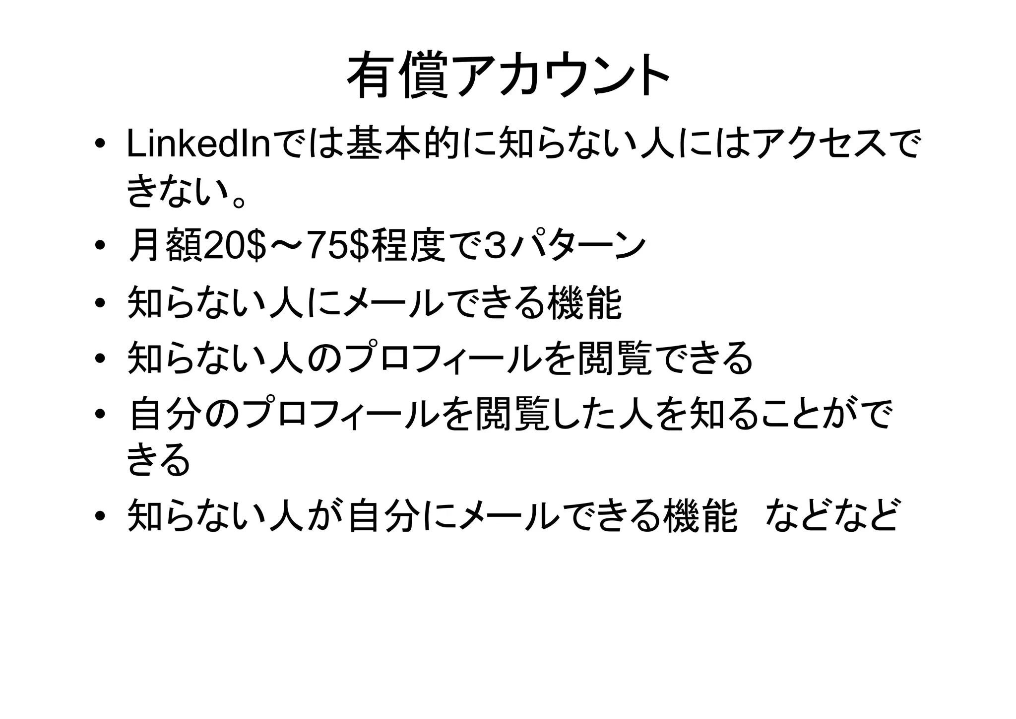 有償アカウント
• LinkedInでは基本的に知らない人にはアクセスで
  きない。
• 月額20$～75$程度で３パターン
• 知らない人にメールできる機能
• 知らない人のプロフィールを閲覧できる
• 自分のプロフィールを閲覧した人を知ることがで
  きる
• 知らない人が自分にメールできる機能 などなど
 