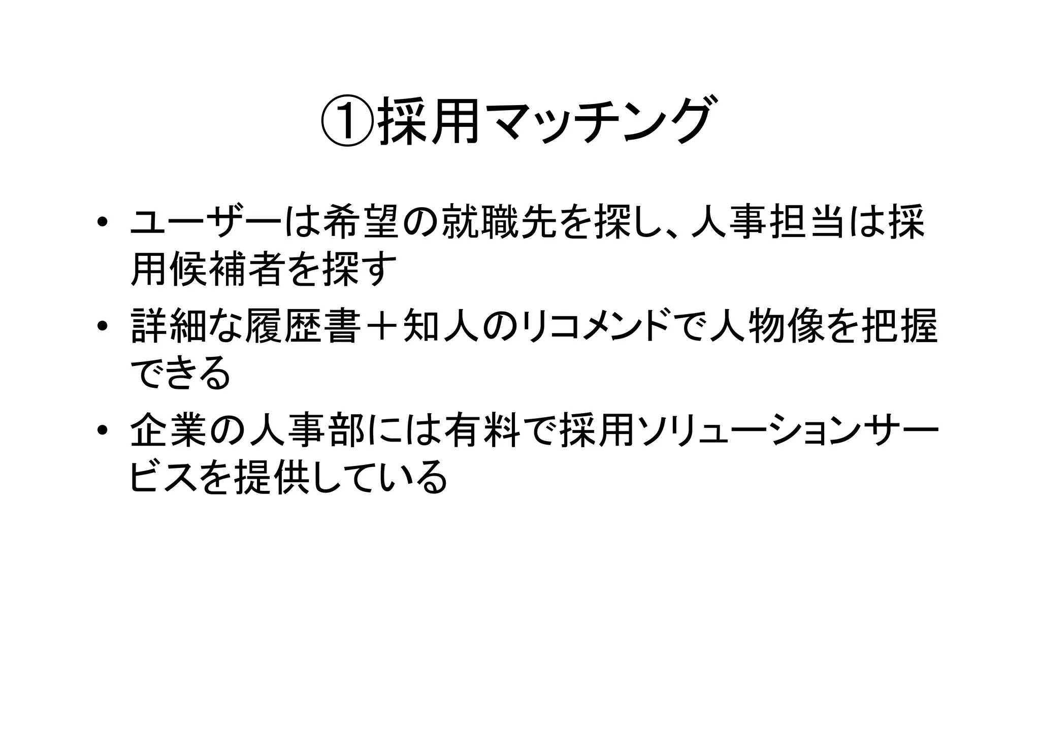 ①採用マッチング
• ユーザーは希望の就職先を探し、人事担当は採
  用候補者を探す
• 詳細な履歴書＋知人のリコメンドで人物像を把握
  できる
• 企業の人事部には有料で採用ソリューションサー
  ビスを提供している
 