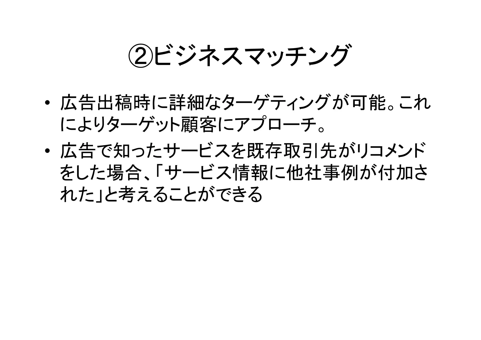②ビジネスマッチング
• 広告出稿時に詳細なターゲティングが可能。これ
  によりターゲット顧客にアプローチ。
• 広告で知ったサービスを既存取引先がリコメンド
  をした場合、「サービス情報に他社事例が付加さ
  れた」と考えることができる
 