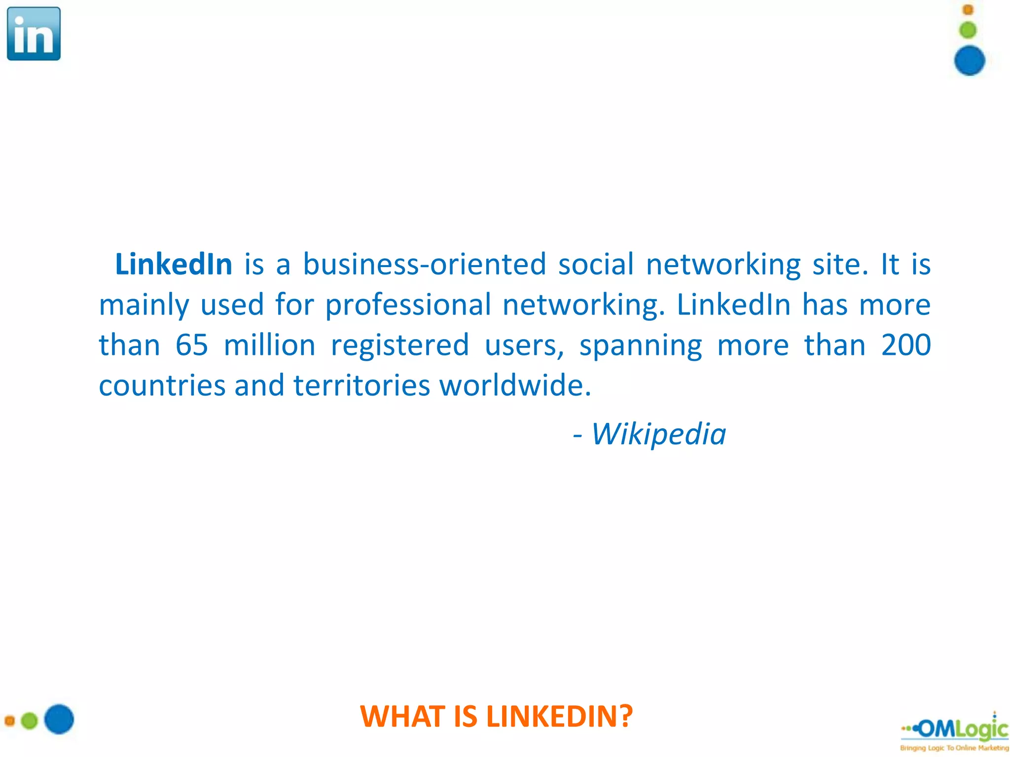 WHAT IS LINKEDIN? LinkedIn  is a business-oriented social networking site. It is mainly used for professional networking. LinkedIn has more than 65 million registered users, spanning more than 200 countries and territories worldwide. - Wikipedia 
