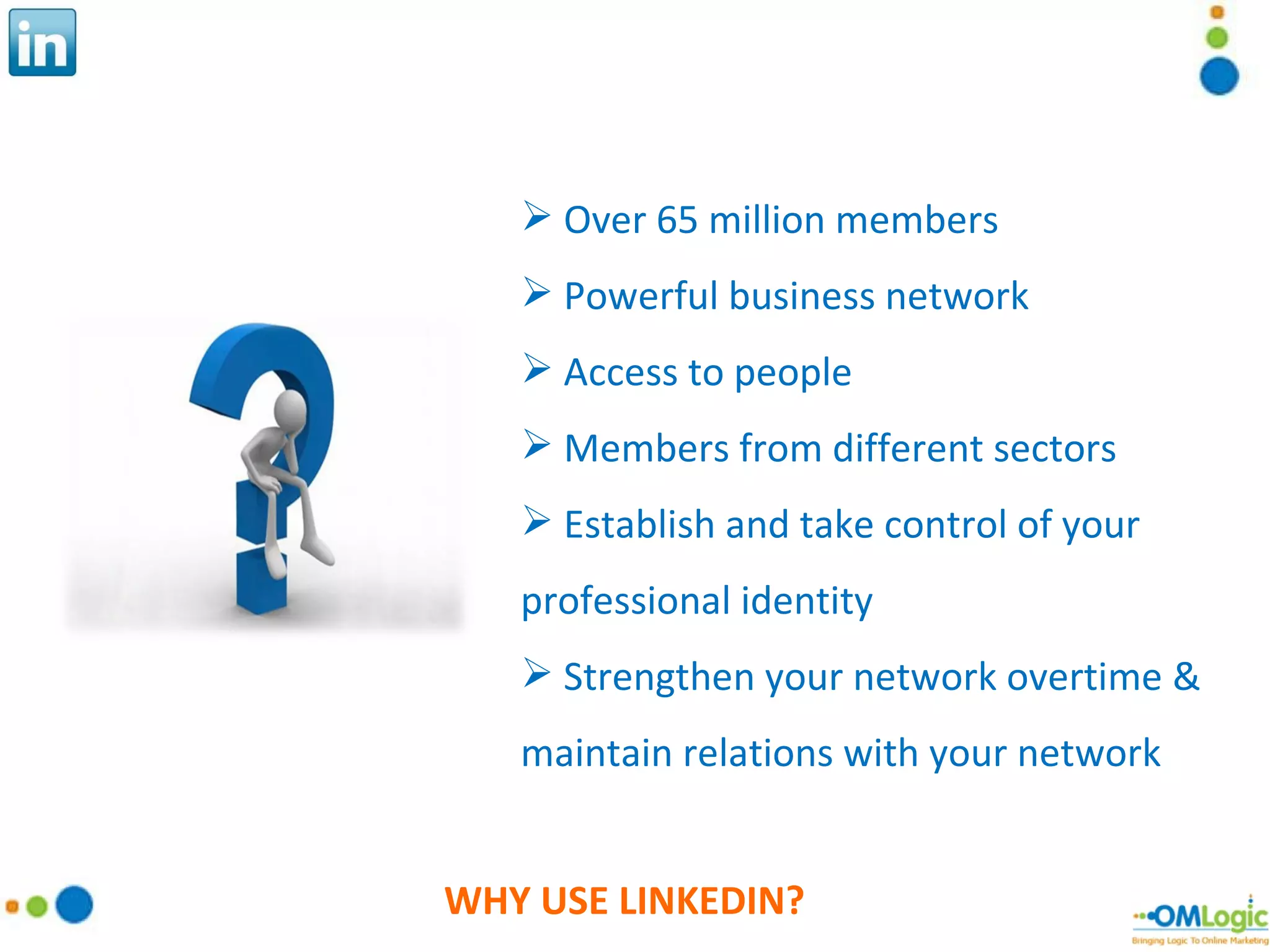 WHY USE LINKEDIN? Over 65 million members Powerful business network Access to people  Members from different sectors Establish and take control of your professional identity Strengthen your network overtime & maintain relations with your network 