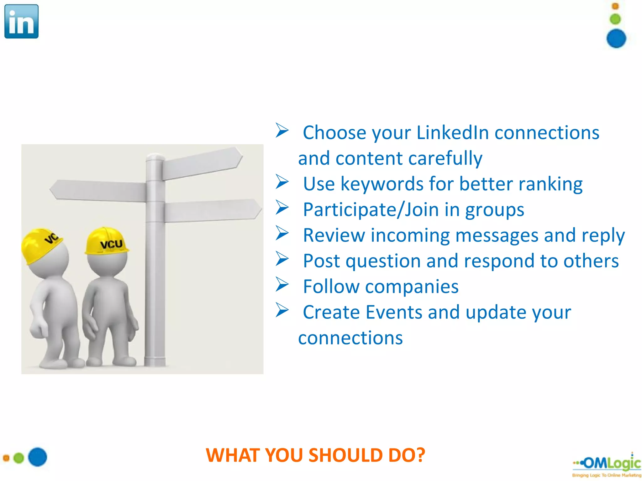 WHAT YOU SHOULD DO? Choose your LinkedIn connections and content carefully Use keywords for better ranking Participate/Join in groups Review incoming messages and reply Post question and respond to others Follow companies Create Events and update your connections 