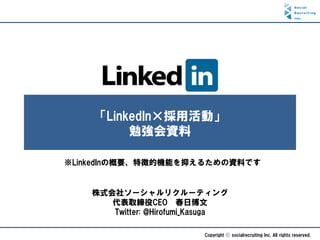 「LinkedIn×採用活動」
         勉強会資料

※LinkedInの概要、特徴的機能を抑えるための資料です


    株式会社ソーシャルリクルーティング
       代表取締役CEO 春日博文
       Twitter: @Hirofumi_Kasuga

                           Copyright ⓒ socialrecruiting Inc. All rights reserved.
 