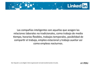 Las	
  compañías	
  inteligentes	
  son	
  aquellas	
  que	
  acogen	
  las	
  
    relaciones	
  laborales	
  no	
  tradicionales,	
  como	
  trabajo	
  de	
  medio	
  
    Gempo,	
  horarios	
  ﬂexibles,	
  trabajos	
  temporales,	
  posibilidad	
  de	
  
     comparGr	
  el	
  trabajo,	
  empleo	
  estacional	
  y	
  trabajo	
  auxiliar	
  así	
  
                           como	
  empleos	
  nocturnos.	
  




Don	
  TapscoO.	
  La	
  era	
  Digital.	
  Cómo	
  la	
  generación	
  net	
  está	
  transformando	
  el	
  mundo.	
  
 