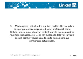 3.	
  	
  	
  	
  	
  Mantengamos	
  actualizados	
  nuestros	
  perﬁles.	
  Un	
  buen	
  dato	
  
              es	
  estar	
  presentes	
  en	
  alguna	
  red	
  social	
  profesional,	
  como	
  
LinkeIn,	
  por	
  ejemplo,	
  y	
  tener	
  el	
  control	
  sobre	
  lo	
  que	
  de	
  nosotros	
  
muestran	
  los	
  buscadores.	
  Llene	
  con	
  cuidado	
  la	
  data	
  y	
  el	
  currículo	
  
                      que	
  allí	
  escribe	
  y	
  revíselos	
  cada	
  cierto	
  Gempo	
  para	
  que	
  
                                            permanezca	
  actualizados.	
  




Inés	
  Temple.	
  Usted	
  S.A.	
  Empleabilidad	
  y	
  markeGng	
  personal.	
  
 