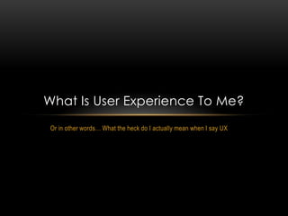 What Is User Experience To Me?
 Or in other words… What the heck do I actually mean when I say UX
 