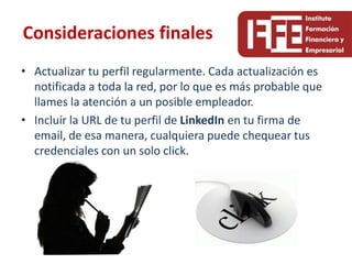 Consideraciones finales
• Actualizar tu perfil regularmente. Cada actualización es
  notificada a toda la red, por lo que es más probable que
  llames la atención a un posible empleador.
• Incluír la URL de tu perfil de LinkedIn en tu firma de
  email, de esa manera, cualquiera puede chequear tus
  credenciales con un solo click.
 