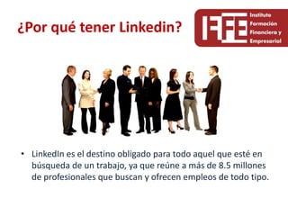 ¿Por qué tener Linkedin?




• LinkedIn es el destino obligado para todo aquel que esté en
  búsqueda de un trabajo, ya que reúne a más de 8.5 millones
  de profesionales que buscan y ofrecen empleos de todo tipo.
 