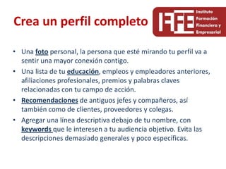 Crea un perfil completo

• Una foto personal, la persona que esté mirando tu perfil va a
  sentir una mayor conexión contigo.
• Una lista de tu educación, empleos y empleadores anteriores,
  afiliaciones profesionales, premios y palabras claves
  relacionadas con tu campo de acción.
• Recomendaciones de antiguos jefes y compañeros, así
  también como de clientes, proveedores y colegas.
• Agregar una línea descriptiva debajo de tu nombre, con
  keywords que le interesen a tu audiencia objetivo. Evita las
  descripciones demasiado generales y poco específicas.
 
