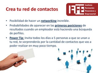 Crea tu red de contactos

• Posibilidad de hacer un networking increíble.
• Probabilidades de aparecer en las primeras posiciones de
  resultados cuando un empleador está haciendo una búsqueda
  de perfiles.
• Power Tip: Invita todos los días a 5 personas a que se unan a
  tu red, te sorprenderás por la cantidad de contactos que vas a
  poder realizar en muy poco tiempo.
 