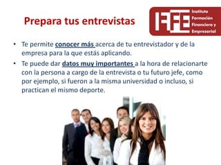 Prepara tus entrevistas
• Te permite conocer más acerca de tu entrevistador y de la
  empresa para la que estás aplicando.
• Te puede dar datos muy importantes a la hora de relacionarte
  con la persona a cargo de la entrevista o tu futuro jefe, como
  por ejemplo, si fueron a la misma universidad o incluso, si
  practican el mismo deporte.
 