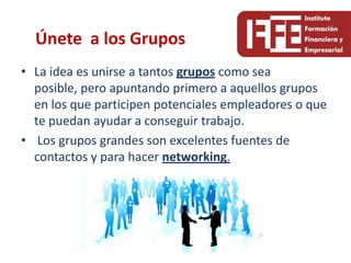 Únete a los Grupos
• La idea es unirse a tantos grupos como sea
  posible, pero apuntando primero a aquellos grupos
  en los que participen potenciales empleadores o que
  te puedan ayudar a conseguir trabajo.
• Los grupos grandes son excelentes fuentes de
  contactos y para hacer networking.
 