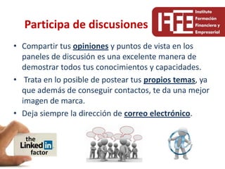 Participa de discusiones
• Compartir tus opiniones y puntos de vista en los
  paneles de discusión es una excelente manera de
  demostrar todos tus conocimientos y capacidades.
• Trata en lo posible de postear tus propios temas, ya
  que además de conseguir contactos, te da una mejor
  imagen de marca.
• Deja siempre la dirección de correo electrónico.
 