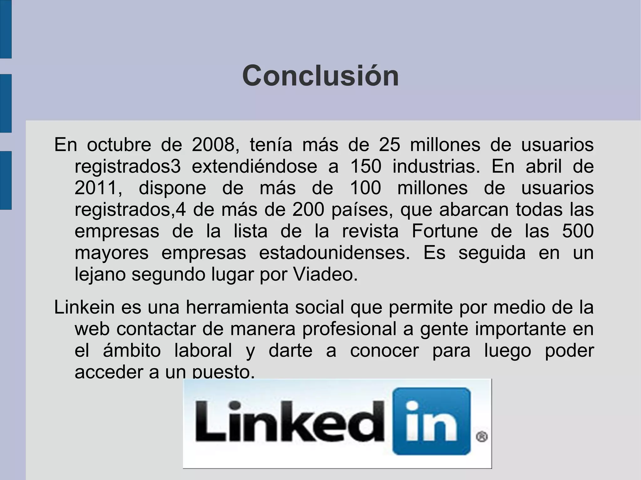 Conclusión

En octubre de 2008, tenía más de 25 millones de usuarios
  registrados3 extendiéndose a 150 industrias. En abril de
  2011, dispone de más de 100 millones de usuarios
  registrados,4 de más de 200 países, que abarcan todas las
  empresas de la lista de la revista Fortune de las 500
  mayores empresas estadounidenses. Es seguida en un
  lejano segundo lugar por Viadeo.
Linkein es una herramienta social que permite por medio de la
   web contactar de manera profesional a gente importante en
   el ámbito laboral y darte a conocer para luego poder
   acceder a un puesto.
 