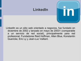 LinkedIn



LinkedIn es un sitio web orientado a negocios, fue fundado en
  diciembre de 2002 y lanzado en mayo de 20031 (comparable
  a un servicio de red social), principalmente para red
  profesional. Fundadores Reid Hoffman, Allen Blue, Konstantin
  Guericke, Eric Ly y Jean-Luc Vaillant.
 