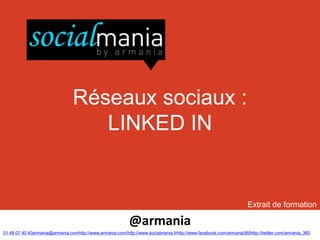Réseaux sociaux :
                                   LINKED IN


                                                                                                                   Extrait de formation

                                                           @armania
01 48 07 40 40armania@armania.comhttp://www.armania.com/http://www.socialmania.frhttp://www.facebook.com/armania360http://twitter.com/armania_360
 
